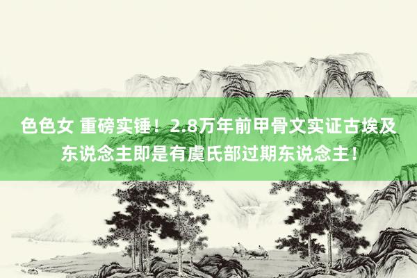 色色女 重磅实锤！2.8万年前甲骨文实证古埃及东说念主即是有虞氏部过期东说念主！