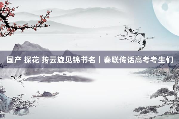 国产 探花 抟云旋见锦书名丨春联传话高考考生们