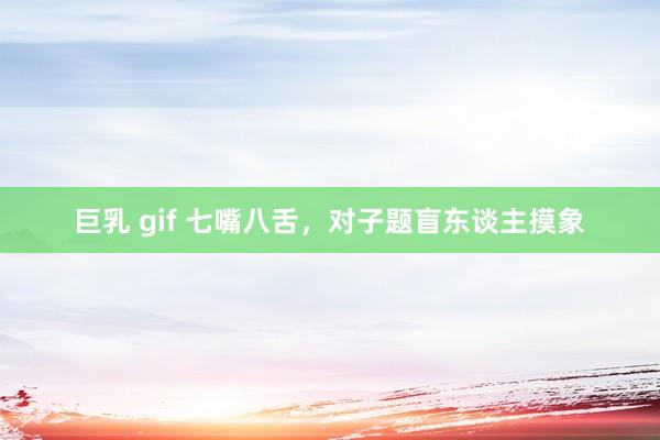 巨乳 gif 七嘴八舌，对子题盲东谈主摸象