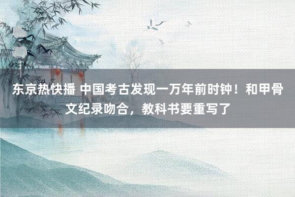 东京热快播 中国考古发现一万年前时钟！和甲骨文纪录吻合，教科书要重写了
