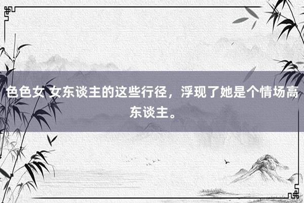 色色女 女东谈主的这些行径，浮现了她是个情场高东谈主。