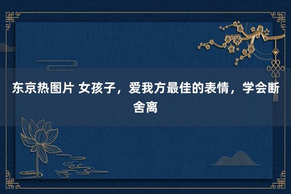 东京热图片 女孩子，爱我方最佳的表情，学会断舍离