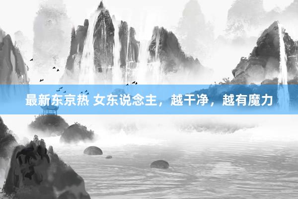 最新东京热 女东说念主，越干净，越有魔力