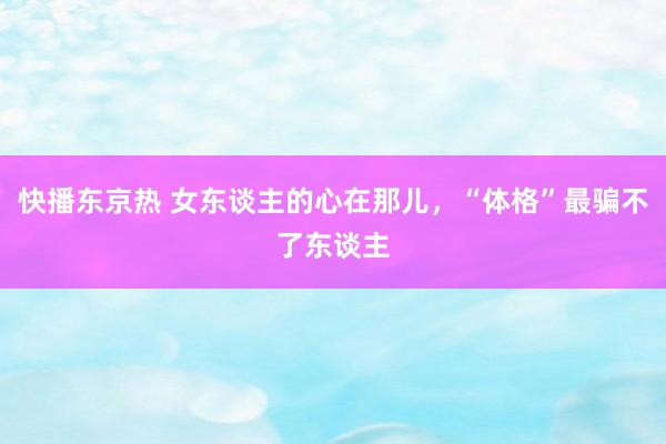 快播东京热 女东谈主的心在那儿，“体格”最骗不了东谈主