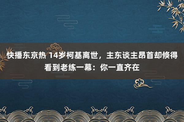 快播东京热 14岁柯基离世，主东谈主昂首却倏得看到老练一幕：你一直齐在