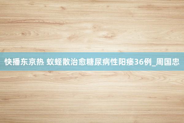 快播东京热 蚁蛭散治愈糖尿病性阳痿36例_周国忠