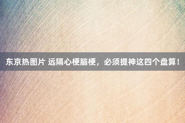 东京热图片 远隔心梗脑梗,必须提神这四个盘算!