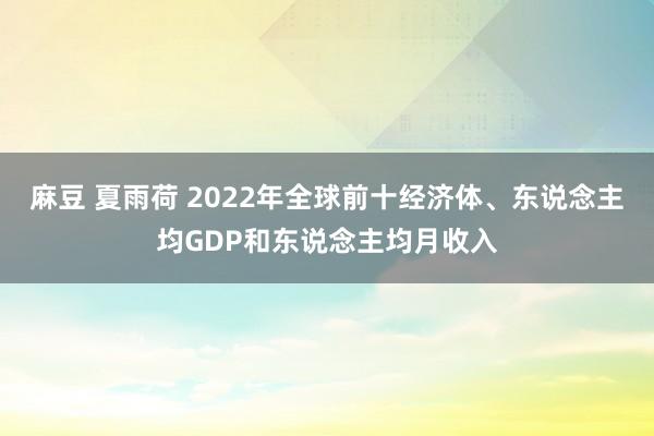 麻豆 夏雨荷 2022年全球前十经济体、东说念主均GDP和东说念主均月收入