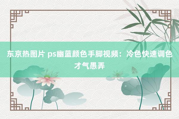 东京热图片 ps幽蓝颜色手脚视频：冷色快速调色才气愚弄