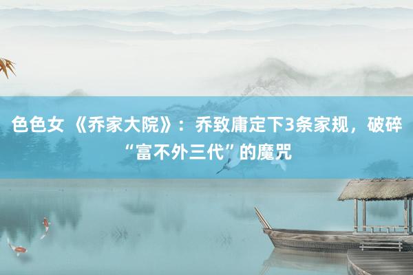 色色女 《乔家大院》：乔致庸定下3条家规，破碎“富不外三代”的魔咒
