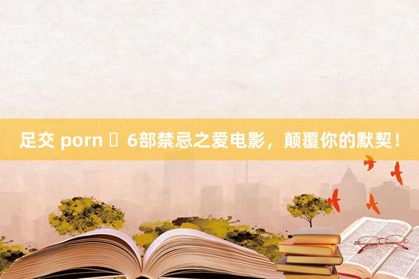 足交 porn ​6部禁忌之爱电影，颠覆你的默契！