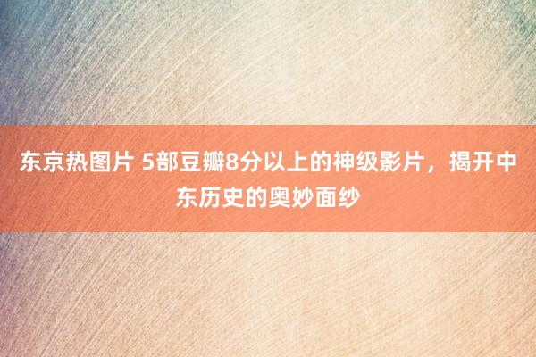 东京热图片 5部豆瓣8分以上的神级影片，揭开中东历史的奥妙面纱