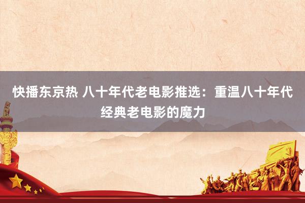 快播东京热 八十年代老电影推选：重温八十年代经典老电影的魔力