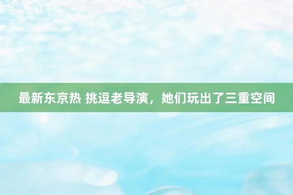 最新东京热 挑逗老导演，她们玩出了三重空间