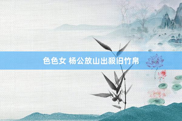 色色女 杨公放山出殺旧竹帛
