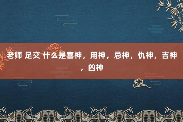 老师 足交 什么是喜神，用神，忌神，仇神，吉神，凶神