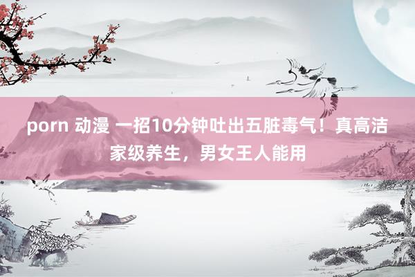 porn 动漫 一招10分钟吐出五脏毒气！真高洁家级养生，男女王人能用