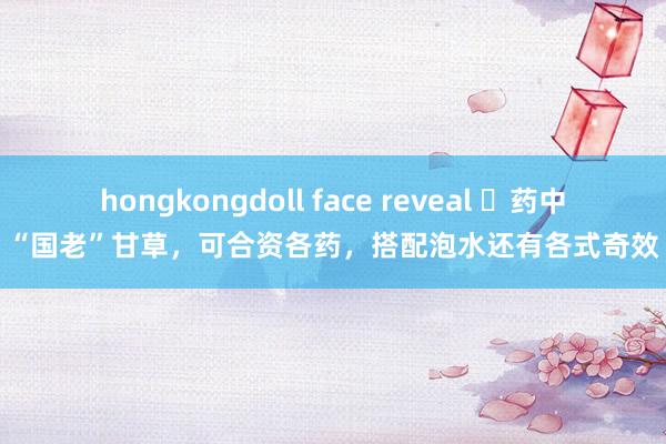 hongkongdoll face reveal ​药中“国老”甘草，可合资各药，搭配泡水还有各式奇效