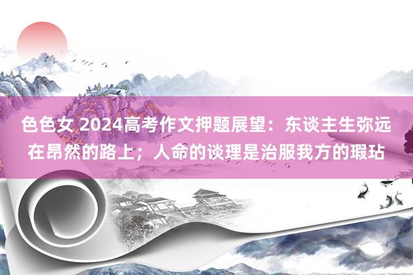 色色女 2024高考作文押题展望：东谈主生弥远在昂然的路上；人命的谈理是治服我方的瑕玷