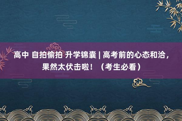 高中 自拍偷拍 升学锦囊 | 高考前的心态和洽，果然太伏击啦！（考生必看）