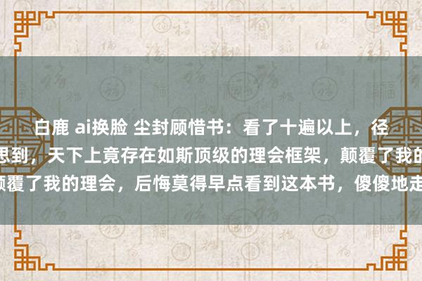 白鹿 ai换脸 尘封顾惜书：看了十遍以上，径直被降维打击，万万没思到，天下上竟存在如斯顶级的理会框架，颠覆了我的理会，后悔莫得早点看到这本书，<a href=