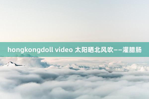 hongkongdoll video 太阳晒北风吹——灌腊肠