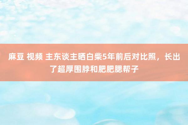 麻豆 视频 主东谈主晒白柴5年前后对比照，长出了超厚围脖和肥肥腮帮子
