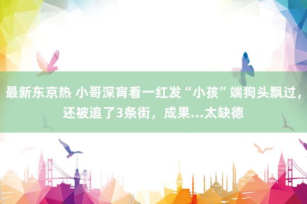 最新东京热 小哥深宵看一红发“小孩”端狗头飘过，还被追了3条街，成果...太缺德