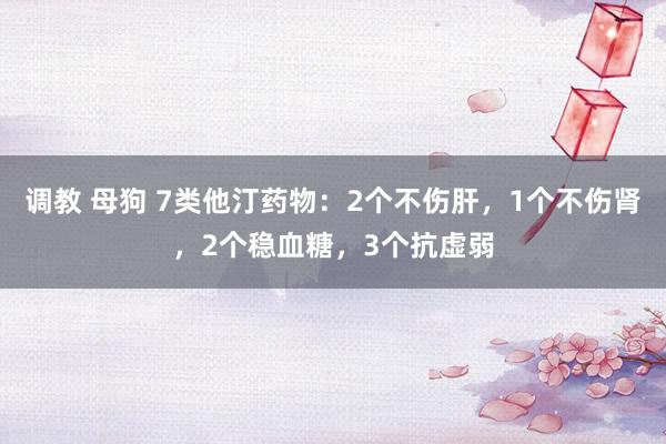 调教 母狗 7类他汀药物：2个不伤肝，1个不伤肾，2个稳血糖，3个抗虚弱