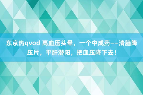 东京热qvod 高血压头晕，一个中成药——清脑降压片，平肝潜阳，把血压降下去！