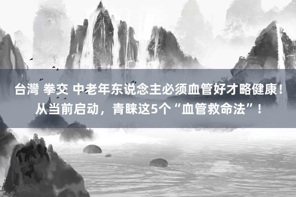 台灣 拳交 中老年东说念主必须血管好才略健康！从当前启动，青睐这5个“血管救命法”！