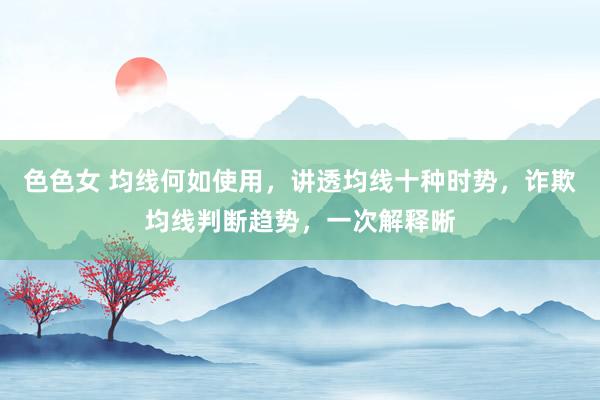 色色女 均线何如使用，讲透均线十种时势，诈欺均线判断趋势，一次解释晰