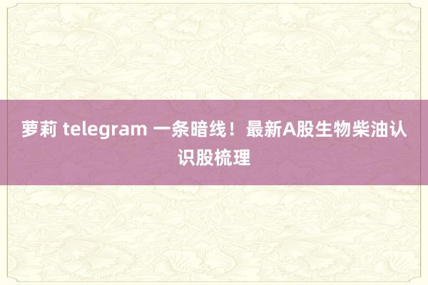 萝莉 telegram 一条暗线！最新A股生物柴油认识股梳理