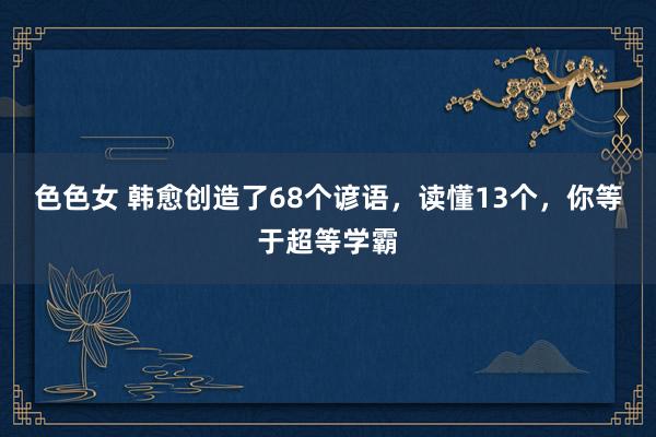 色色女 韩愈创造了68个谚语，读懂13个，你等于超等学霸