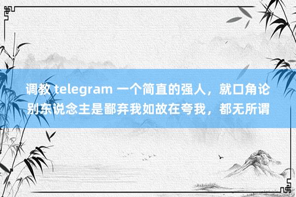 调教 telegram 一个简直的强人，就口角论别东说念主是鄙弃我如故在夸我，都无所谓