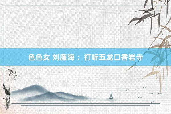 色色女 刘廉海 ：打听五龙口香岩寺