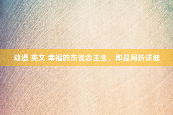动漫 英文 幸福的东说念主生，即是周折详细