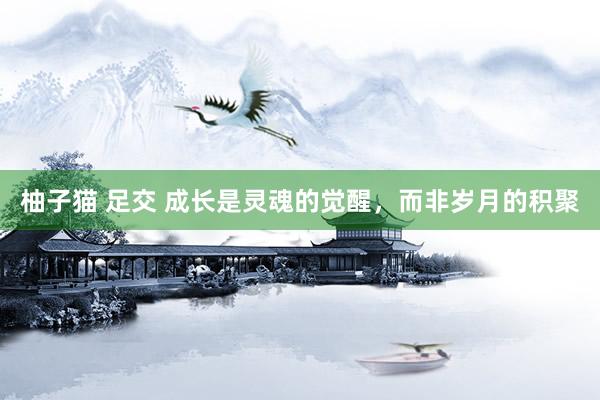 柚子猫 足交 成长是灵魂的觉醒，而非岁月的积聚