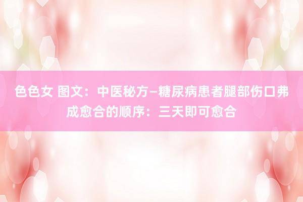 色色女 图文：中医秘方—糖尿病患者腿部伤口弗成愈合的顺序：三天即可愈合