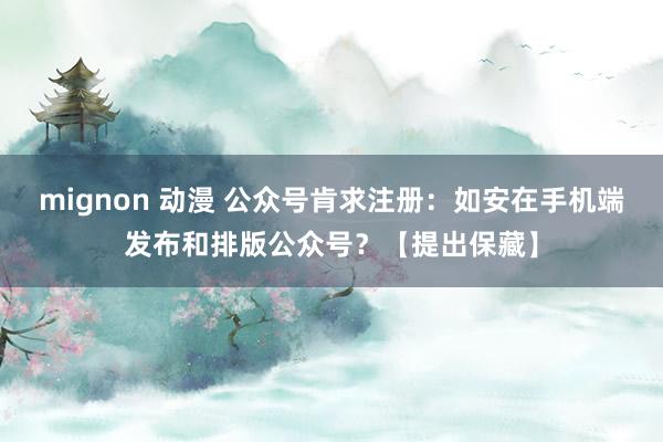 mignon 动漫 公众号肯求注册：如安在手机端发布和排版公众号？【提出保藏】