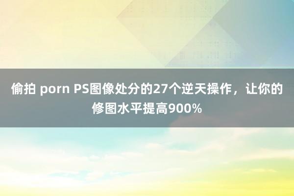 偷拍 porn PS图像处分的27个逆天操作，让你的修图水平提高900%