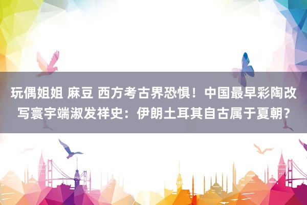 玩偶姐姐 麻豆 西方考古界恐惧！中国最早彩陶改写寰宇端淑发祥史：伊朗土耳其自古属于夏朝？