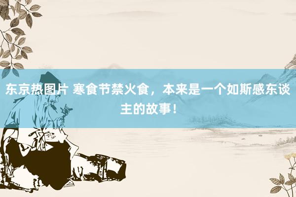 东京热图片 寒食节禁火食，本来是一个如斯感东谈主的故事！