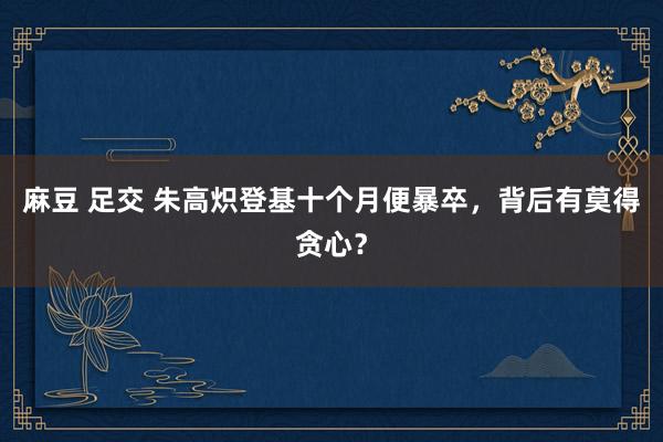 麻豆 足交 朱高炽登基十个月便暴卒，背后有莫得贪心？