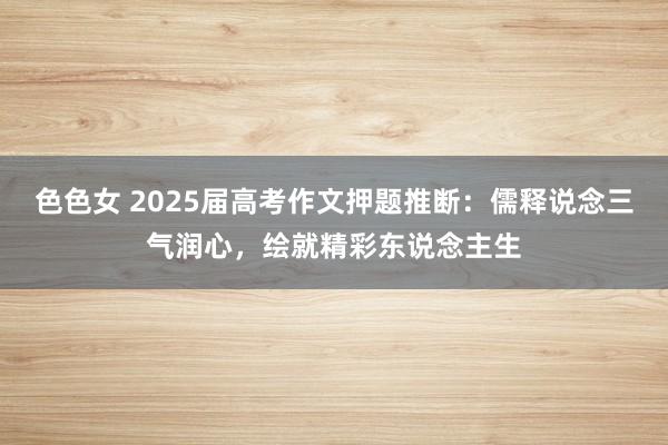 色色女 2025届高考作文押题推断：儒释说念三气润心，绘就精彩东说念主生