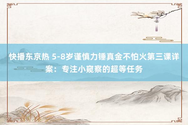 快播东京热 5-8岁谨慎力锤真金不怕火第三课详案：专注小窥察的超等任务