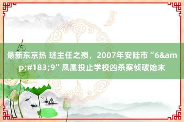 最新东京热 班主任之殒，2007年安陆市“6&#183;9”凤凰投止学校凶杀案侦破始末