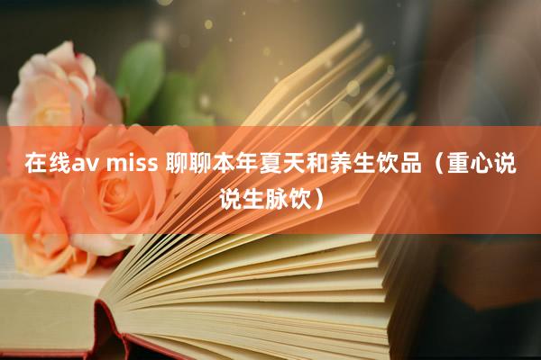 在线av miss 聊聊本年夏天和养生饮品（重心说说生脉饮）
